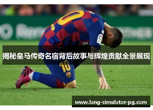 揭秘皇马传奇名宿背后故事与辉煌贡献全景展现