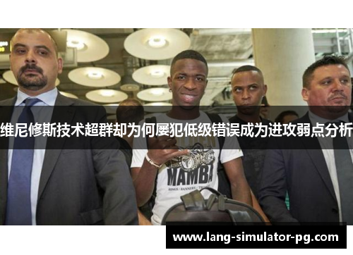 维尼修斯技术超群却为何屡犯低级错误成为进攻弱点分析