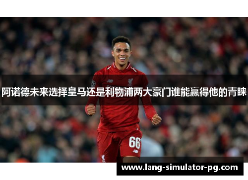 阿诺德未来选择皇马还是利物浦两大豪门谁能赢得他的青睐