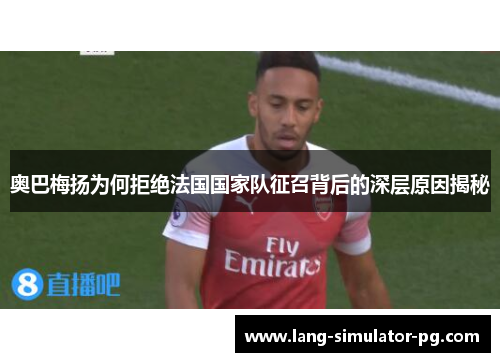 奥巴梅扬为何拒绝法国国家队征召背后的深层原因揭秘