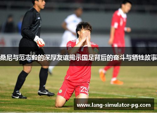 桑尼与范志毅的深厚友谊揭示国足背后的奋斗与牺牲故事 桑尼与范志毅的深厚友谊揭示国足背后的奋斗与牺牲故事