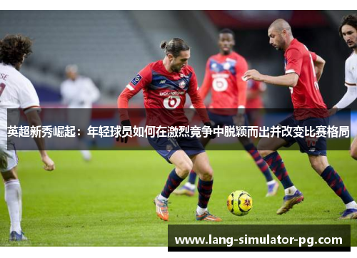 英超新秀崛起:年轻球员如何在激烈竞争中脱颖而出并改变比赛格局 英超新秀崛起:年轻球员如何在激烈竞争中脱颖而出并改变比赛格局