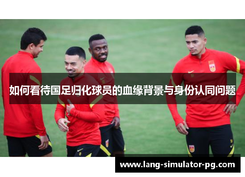如何看待国足归化球员的血缘背景与身份认同问题 如何看待国足归化球员的血缘背景与身份认同问题