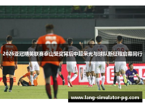 2026亚冠精英联赛泰山受奖背后中超荣光与球队新征程启幕同行