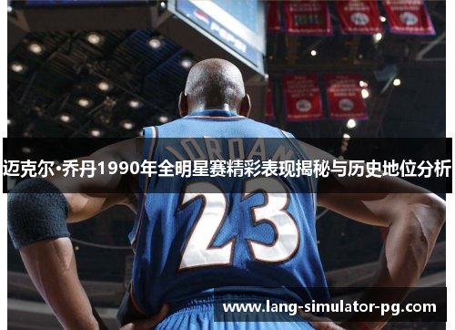 迈克尔·乔丹1990年全明星赛精彩表现揭秘与历史地位分析